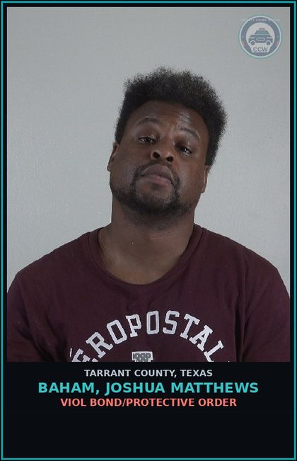CCW arrest card for Baham, Joshua Matthews in Tarrant County: VIOL BOND/PROTECTIVE ORDER